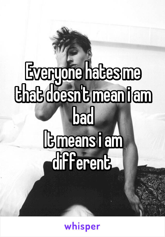 Everyone hates me that doesn't mean i am bad
It means i am different 