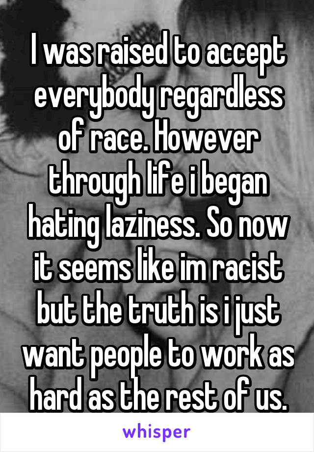 I was raised to accept everybody regardless of race. However through life i began hating laziness. So now it seems like im racist but the truth is i just want people to work as hard as the rest of us.