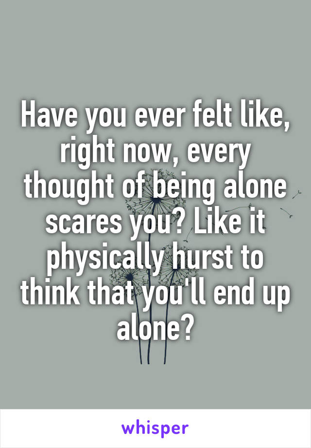 Have you ever felt like, right now, every thought of being alone scares you? Like it physically hurst to think that you'll end up alone?