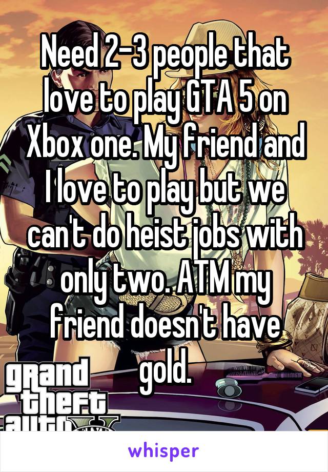 Need 2-3 people that love to play GTA 5 on Xbox one. My friend and I love to play but we can't do heist jobs with only two. ATM my friend doesn't have gold.
