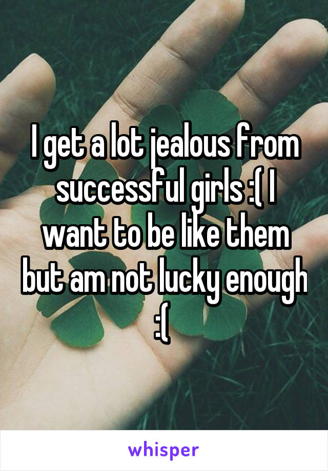 I get a lot jealous from successful girls :( I want to be like them but am not lucky enough :( 