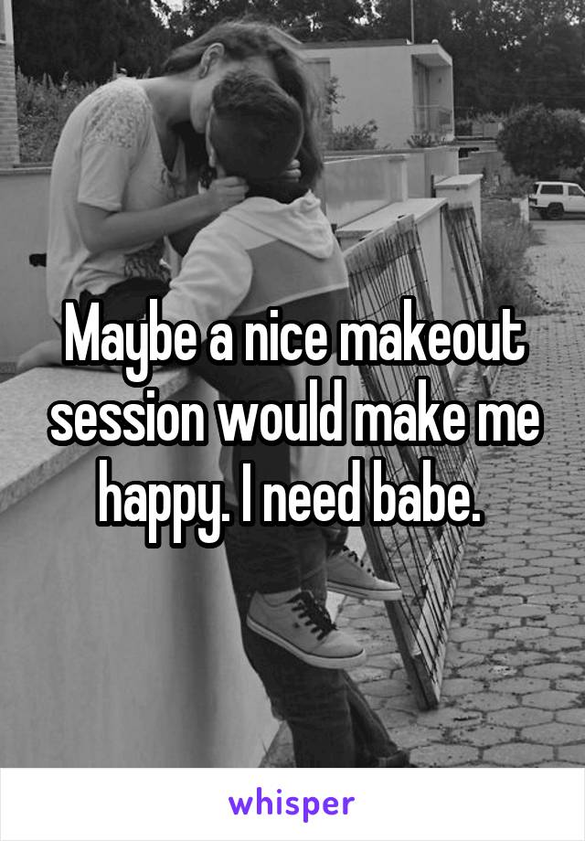 Maybe a nice makeout session would make me happy. I need babe. 