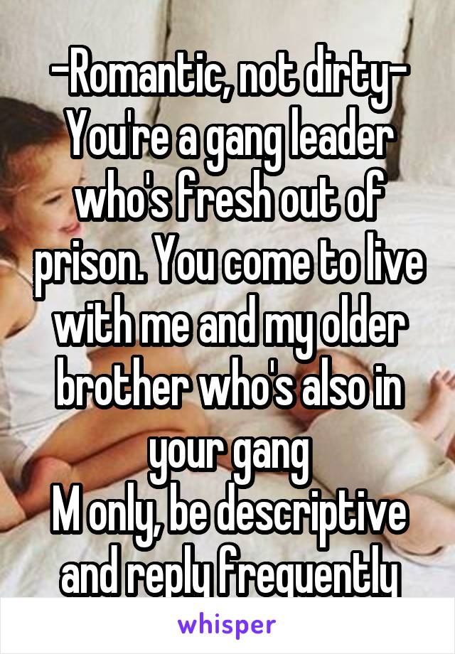 -Romantic, not dirty-
You're a gang leader who's fresh out of prison. You come to live with me and my older brother who's also in your gang
M only, be descriptive and reply frequently