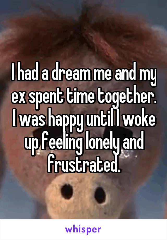 I had a dream me and my ex spent time together. I was happy until I woke up feeling lonely and frustrated.