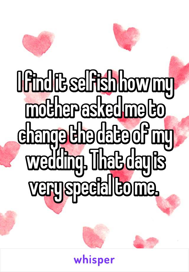 I find it selfish how my mother asked me to change the date of my wedding. That day is very special to me. 