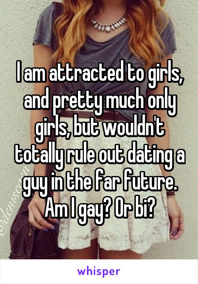 I am attracted to girls, and pretty much only girls, but wouldn't totally rule out dating a guy in the far future. Am I gay? Or bi?