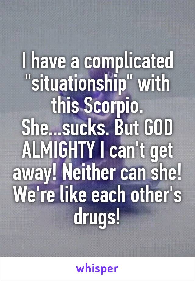I have a complicated "situationship" with this Scorpio. She...sucks. But GOD ALMIGHTY I can't get away! Neither can she! We're like each other's drugs!