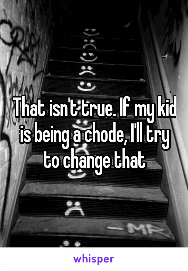 That isn't true. If my kid is being a chode, I'll try to change that