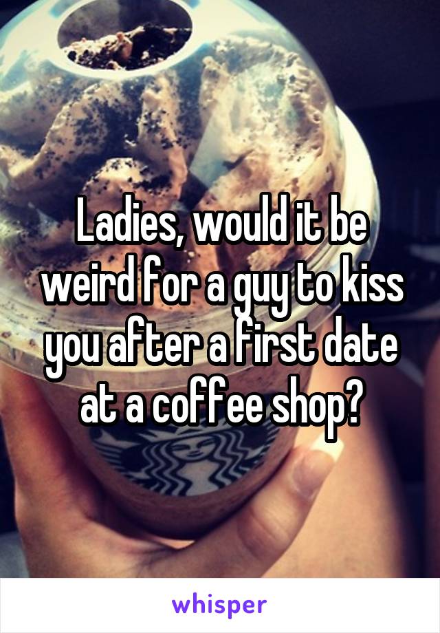 Ladies, would it be weird for a guy to kiss you after a first date at a coffee shop?