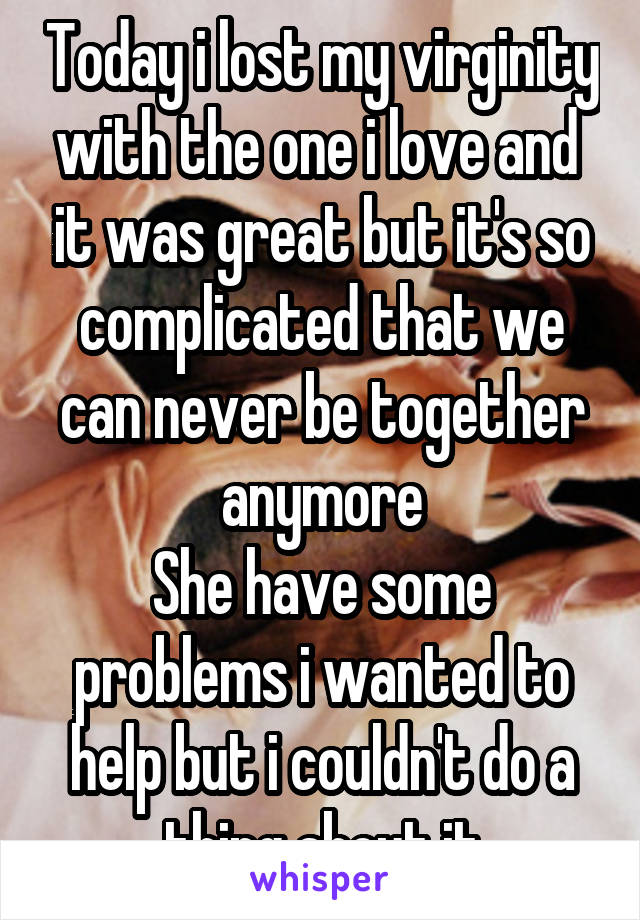 Today i lost my virginity with the one i love and  it was great but it's so complicated that we can never be together anymore
She have some problems i wanted to help but i couldn't do a thing about it