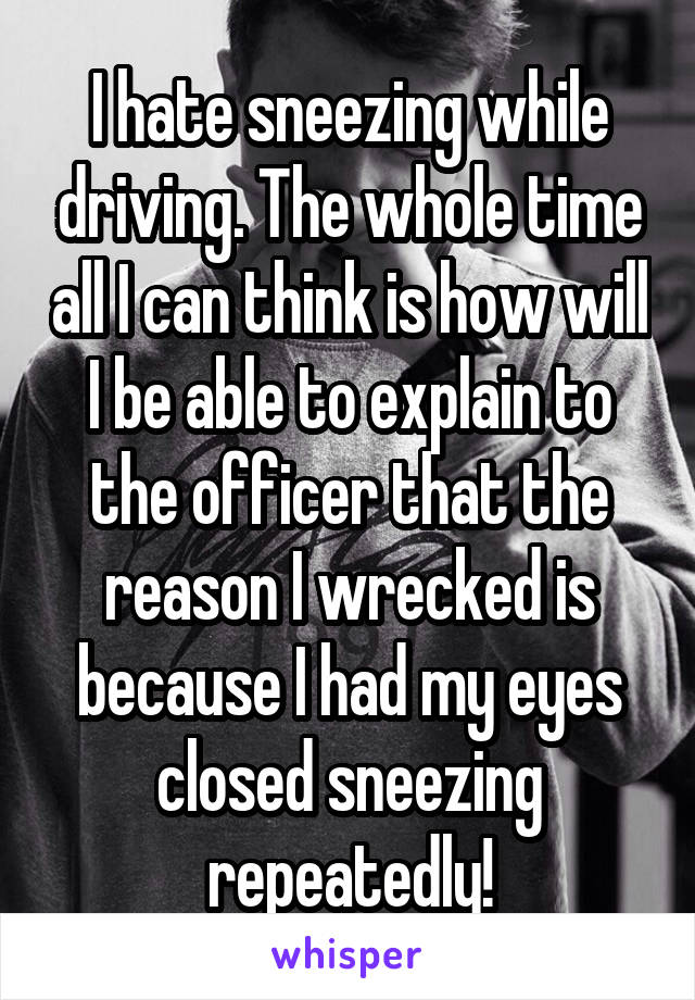 I hate sneezing while driving. The whole time all I can think is how will I be able to explain to the officer that the reason I wrecked is because I had my eyes closed sneezing repeatedly!