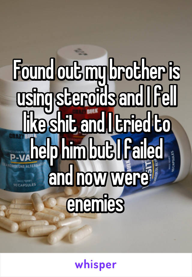 Found out my brother is using steroids and I fell like shit and I tried to help him but I failed
 and now were enemies 