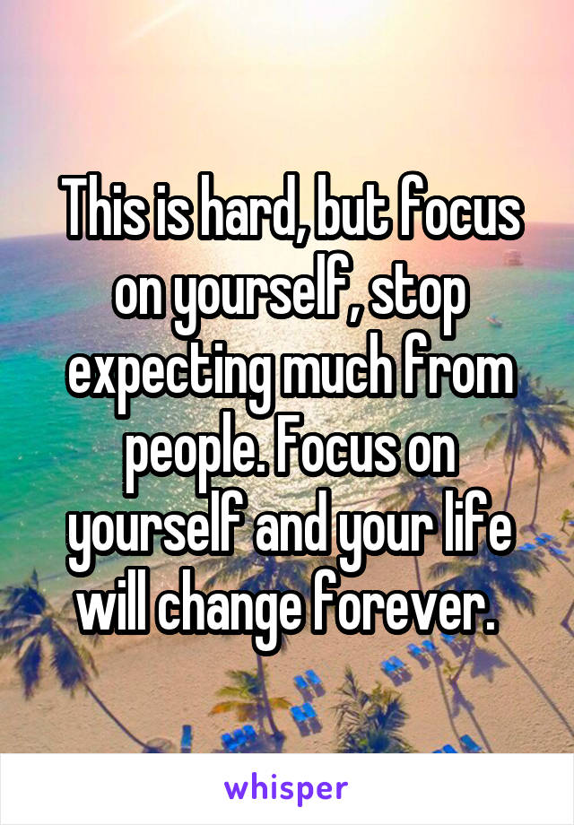 This is hard, but focus on yourself, stop expecting much from people. Focus on yourself and your life will change forever. 
