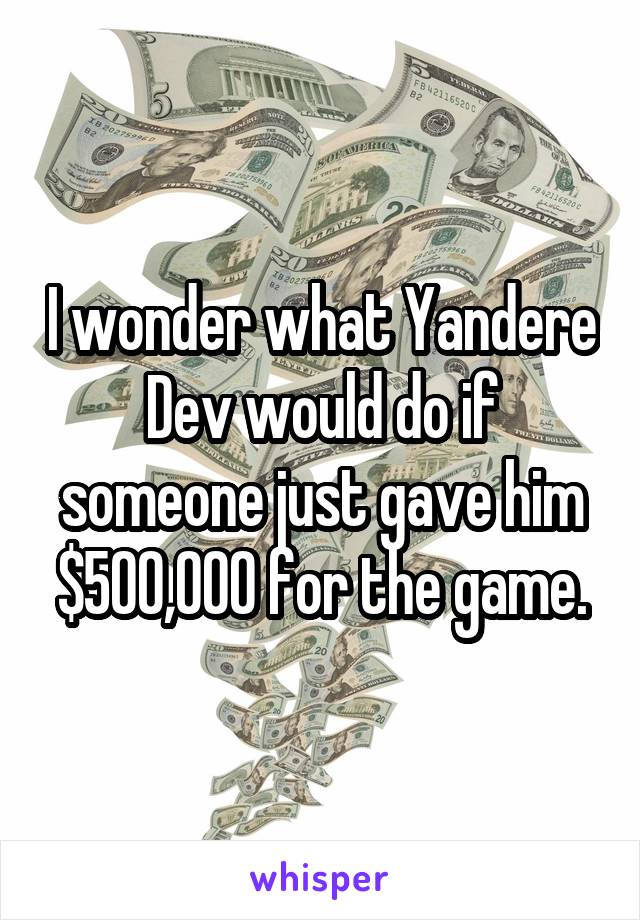 I wonder what Yandere Dev would do if someone just gave him $500,000 for the game.