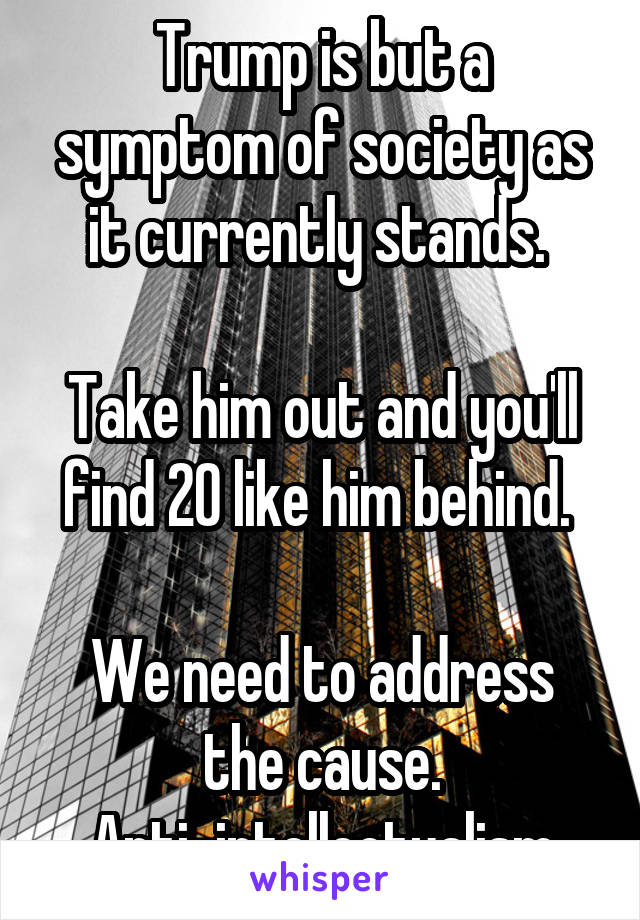 Trump is but a symptom of society as it currently stands. 

Take him out and you'll find 20 like him behind. 

We need to address the cause. Anti-intellectualism