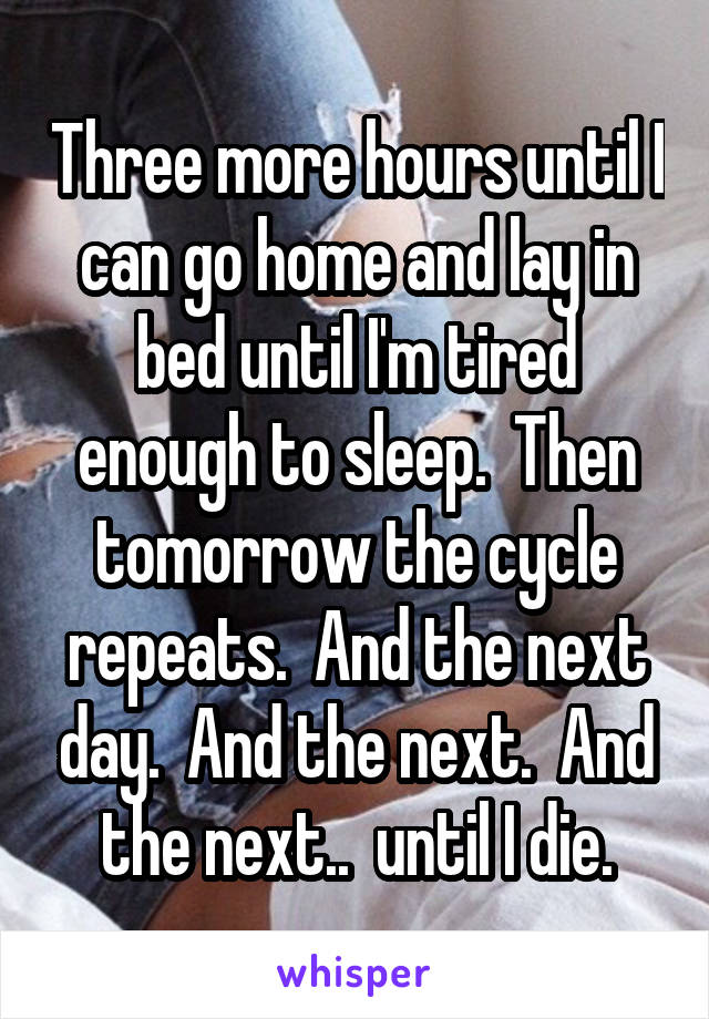 Three more hours until I can go home and lay in bed until I'm tired enough to sleep.  Then tomorrow the cycle repeats.  And the next day.  And the next.  And the next..  until I die.