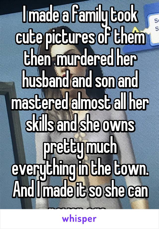 I made a family took cute pictures of them then  murdered her husband and son and mastered almost all her skills and she owns pretty much everything in the town. And I made it so she can never age. 