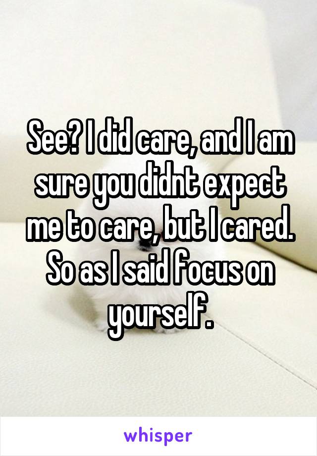 See? I did care, and I am sure you didnt expect me to care, but I cared. So as I said focus on yourself.