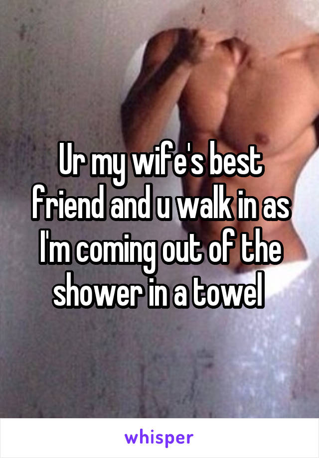 Ur my wife's best friend and u walk in as I'm coming out of the shower in a towel 