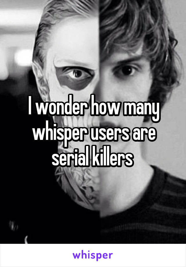 I wonder how many whisper users are serial killers 