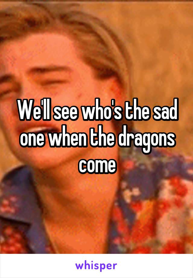 We'll see who's the sad one when the dragons come