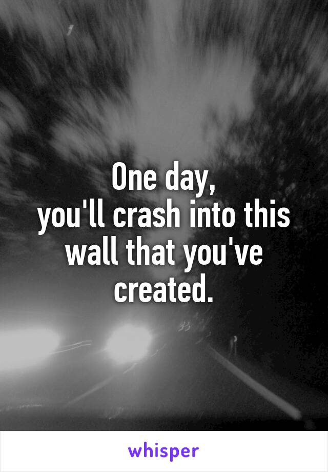 One day,
you'll crash into this wall that you've created.