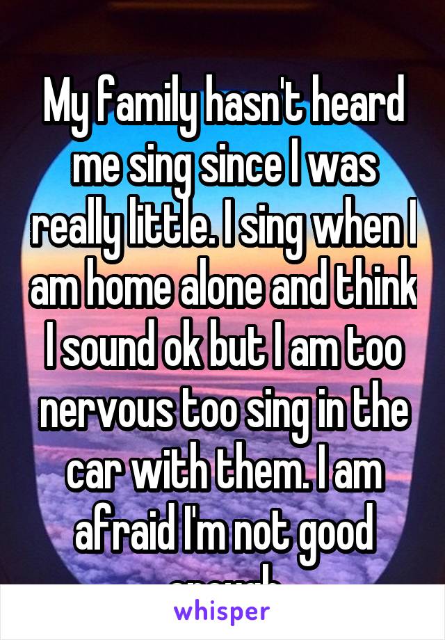 
My family hasn't heard me sing since I was really little. I sing when I am home alone and think I sound ok but I am too nervous too sing in the car with them. I am afraid I'm not good enough