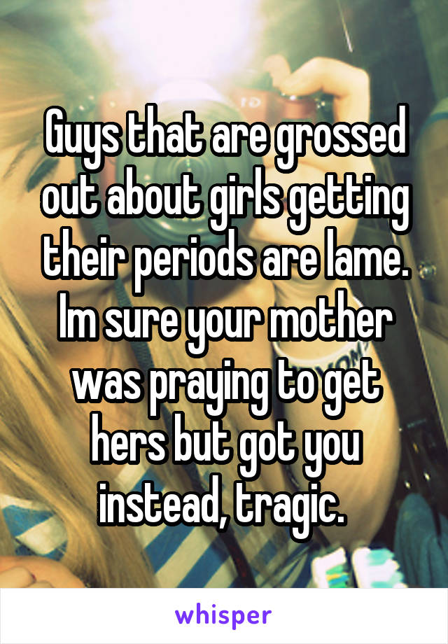 Guys that are grossed out about girls getting their periods are lame. Im sure your mother was praying to get hers but got you instead, tragic. 