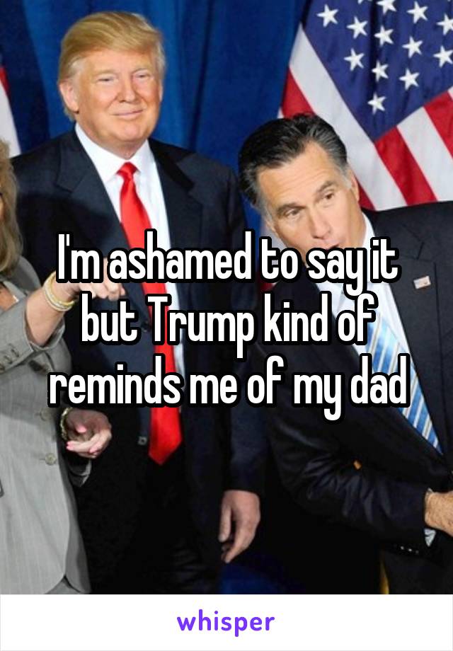 I'm ashamed to say it but Trump kind of reminds me of my dad