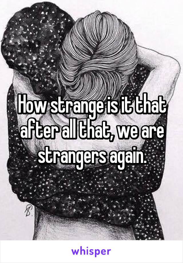 How strange is it that after all that, we are strangers again.