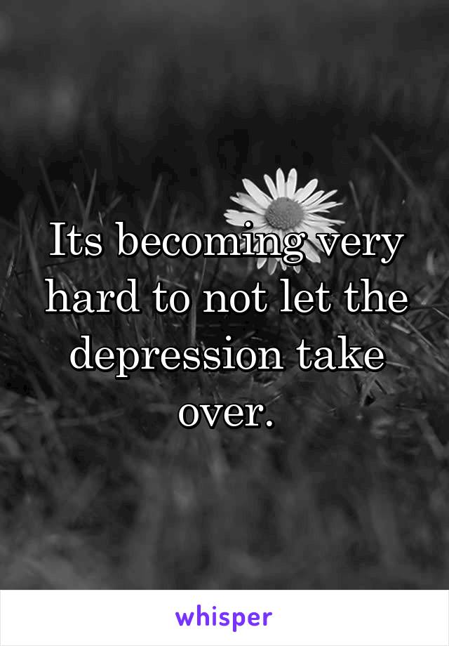 Its becoming very hard to not let the depression take over.