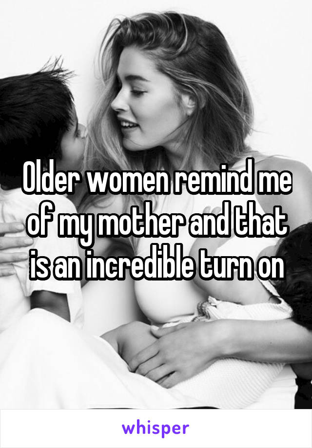 Older women remind me of my mother and that is an incredible turn on