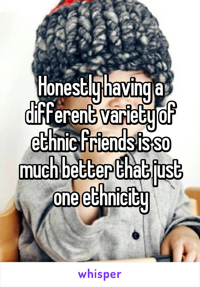 Honestly having a different variety of ethnic friends is so much better that just one ethnicity