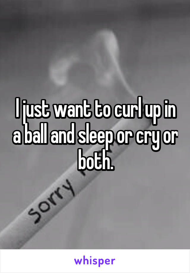 I just want to curl up in a ball and sleep or cry or both.