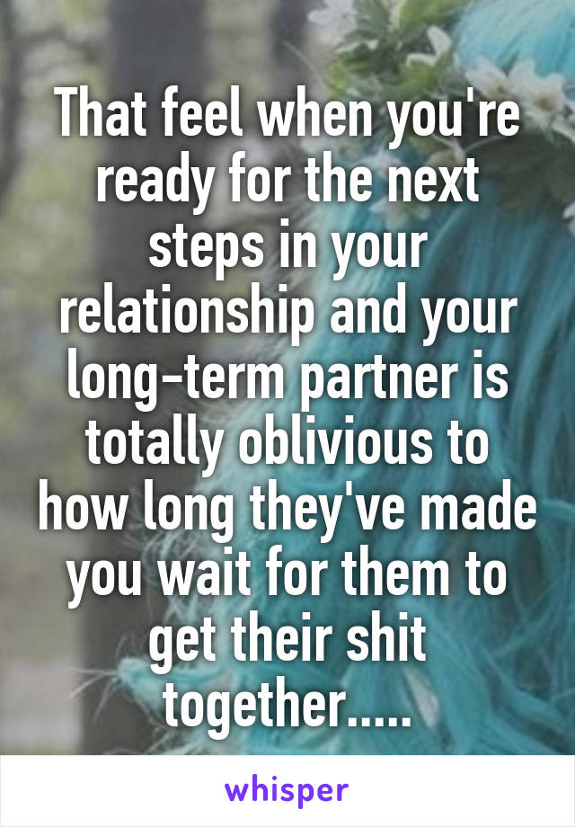 That feel when you're ready for the next steps in your relationship and your long-term partner is totally oblivious to how long they've made you wait for them to get their shit together.....
