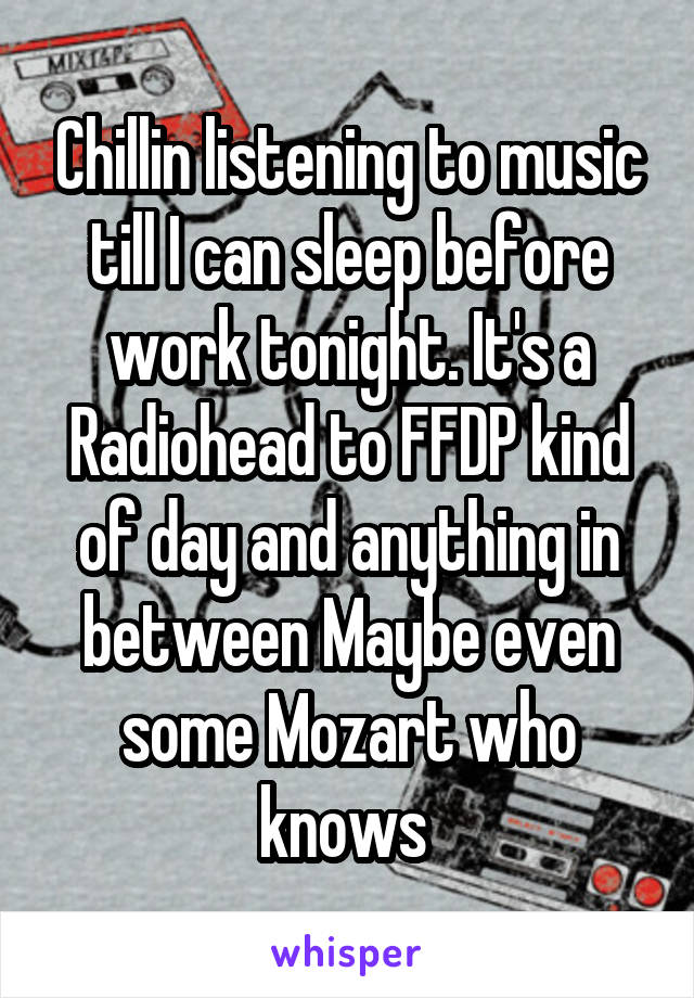 Chillin listening to music till I can sleep before work tonight. It's a Radiohead to FFDP kind of day and anything in between Maybe even some Mozart who knows 