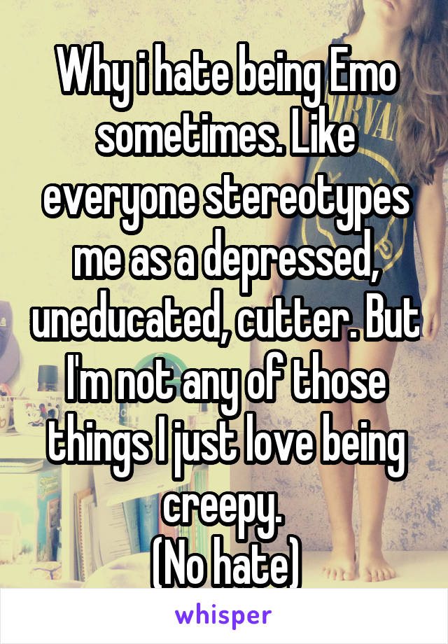 Why i hate being Emo sometimes. Like everyone stereotypes me as a depressed, uneducated, cutter. But I'm not any of those things I just love being creepy. 
(No hate)