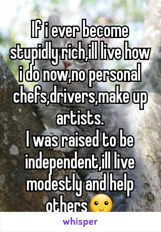 If i ever become stupidly rich,ill live how i do now,no personal chefs,drivers,make up artists.
I was raised to be independent,ill live modestly and help others🙂