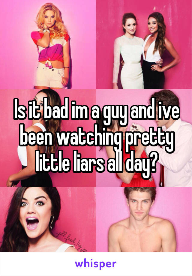 Is it bad im a guy and ive been watching pretty little liars all day?