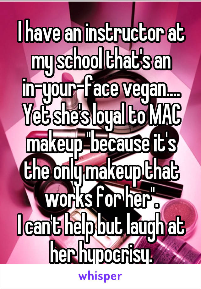 I have an instructor at my school that's an in-your-face vegan.... Yet she's loyal to MAC makeup "because it's the only makeup that works for her".
I can't help but laugh at her hypocrisy.