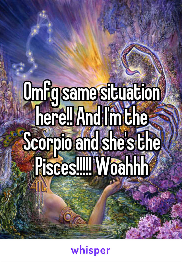Omfg same situation here!! And I'm the Scorpio and she's the Pisces!!!!! Woahhh