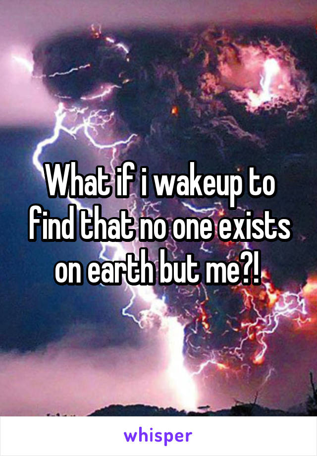 What if i wakeup to find that no one exists on earth but me?! 