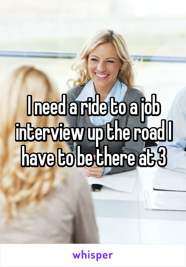 I need a ride to a job interview up the road I have to be there at 3