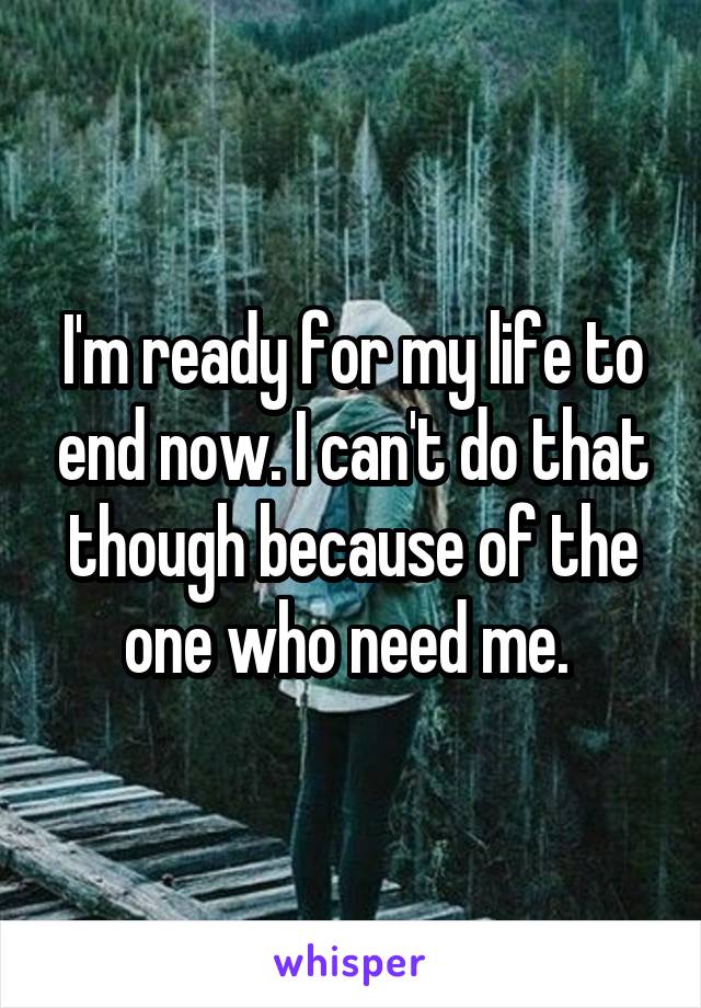 I'm ready for my life to end now. I can't do that though because of the one who need me. 