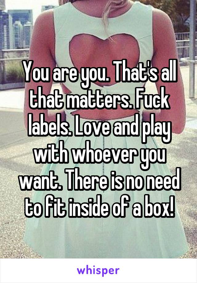 You are you. That's all that matters. Fuck labels. Love and play with whoever you want. There is no need to fit inside of a box!