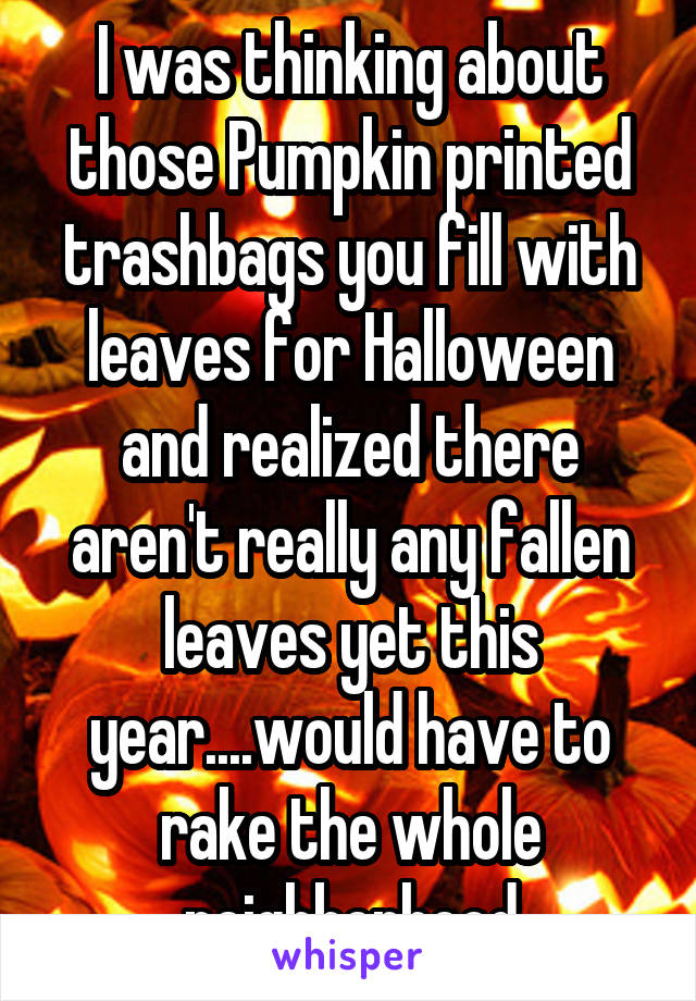 I was thinking about those Pumpkin printed trashbags you fill with leaves for Halloween and realized there aren't really any fallen leaves yet this year....would have to rake the whole neighborhood
