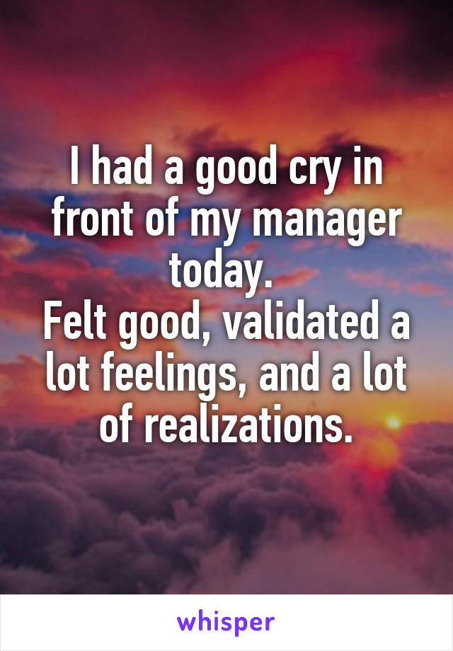 I had a good cry in front of my manager today. 
Felt good, validated a lot feelings, and a lot of realizations.
