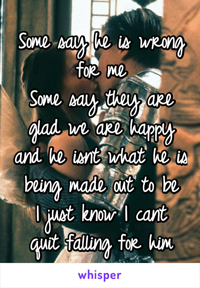 Some say he is wrong for me
Some say they are glad we are happy and he isnt what he is being made out to be
I just know I cant quit falling for him