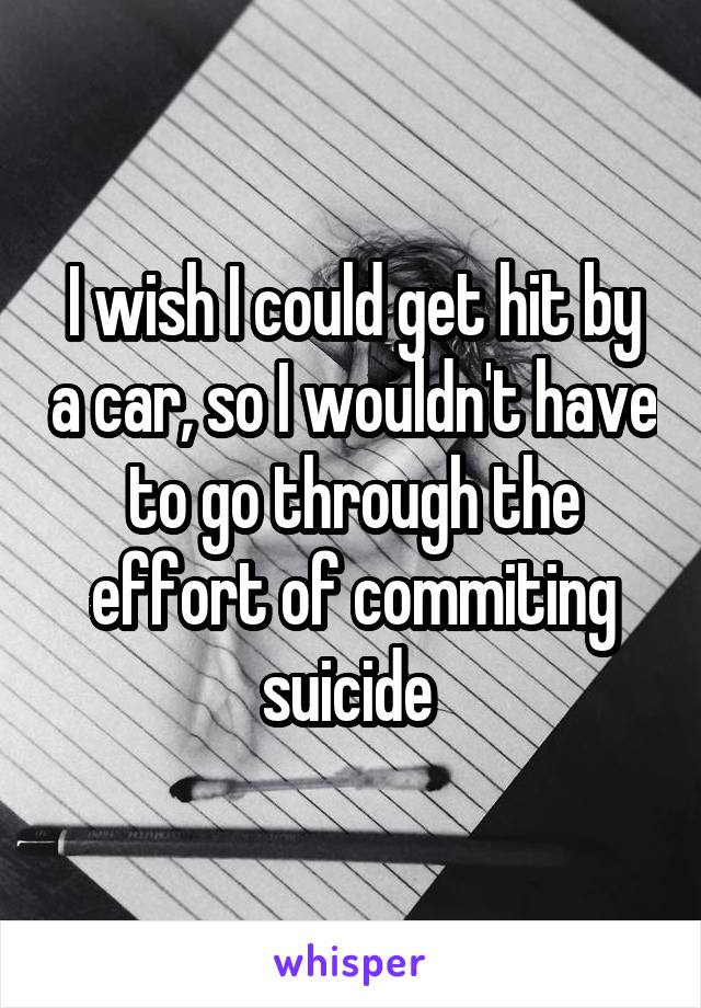 I wish I could get hit by a car, so I wouldn't have to go through the effort of commiting suicide 