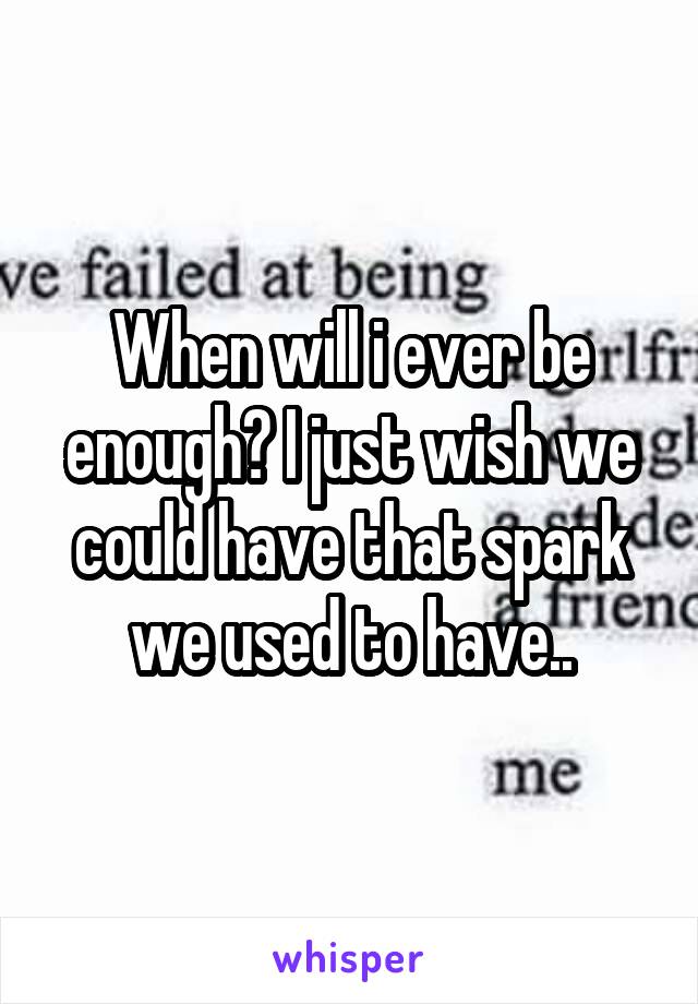 When will i ever be enough? I just wish we could have that spark we used to have..